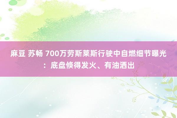 麻豆 苏畅 700万劳斯莱斯行驶中自燃细节曝光：底盘倏得发火、有油洒出