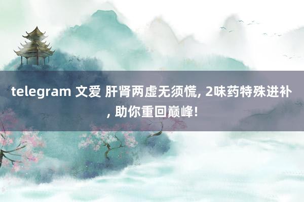 telegram 文爱 肝肾两虚无须慌， 2味药特殊进补， 助你重回巅峰!