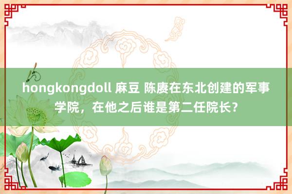 hongkongdoll 麻豆 陈赓在东北创建的军事学院，在他之后谁是第二任院长？