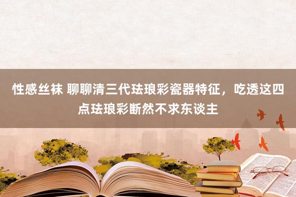 性感丝袜 聊聊清三代珐琅彩瓷器特征，吃透这四点珐琅彩断然不求东谈主