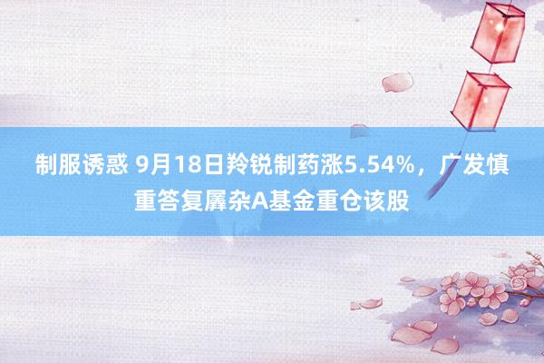 制服诱惑 9月18日羚锐制药涨5.54%，广发慎重答复羼杂A基金重仓该股