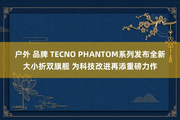 户外 品牌 TECNO PHANTOM系列发布全新大小折双旗舰 为科技改进再添重磅力作