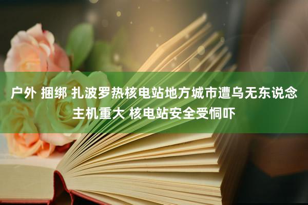 户外 捆绑 扎波罗热核电站地方城市遭乌无东说念主机重大 核电站安全受恫吓