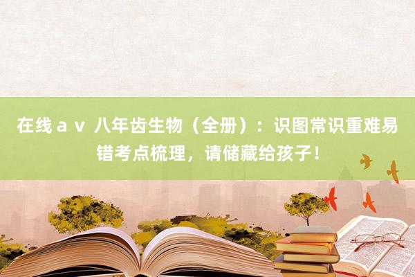 在线ａｖ 八年齿生物（全册）：识图常识重难易错考点梳理，请储藏给孩子！