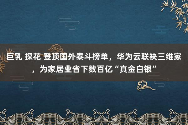 巨乳 探花 登顶国外泰斗榜单，华为云联袂三维家，为家居业省下数百亿“真金白银”