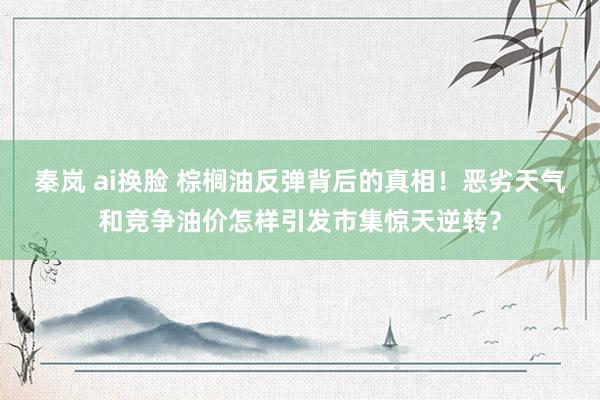 秦岚 ai换脸 棕榈油反弹背后的真相！恶劣天气和竞争油价怎样引发市集惊天逆转？