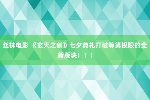 丝袜电影 《玄天之剑》七夕典礼打破等第极限的全新版块！！！