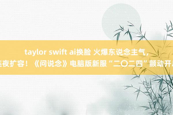 taylor swift ai换脸 火爆东说念主气，连夜扩容！《问说念》电脑版新服“二〇二四”颤动开启