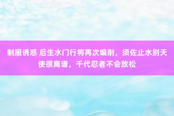 制服诱惑 后生水门行将再次编削，须佐止水别天使很离谱，千代忍者不会放松