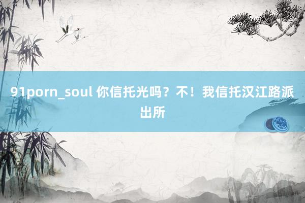 91porn_soul 你信托光吗？不！我信托汉江路派出所