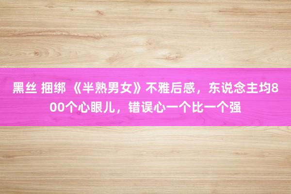 黑丝 捆绑 《半熟男女》不雅后感，东说念主均800个心眼儿，错误心一个比一个强