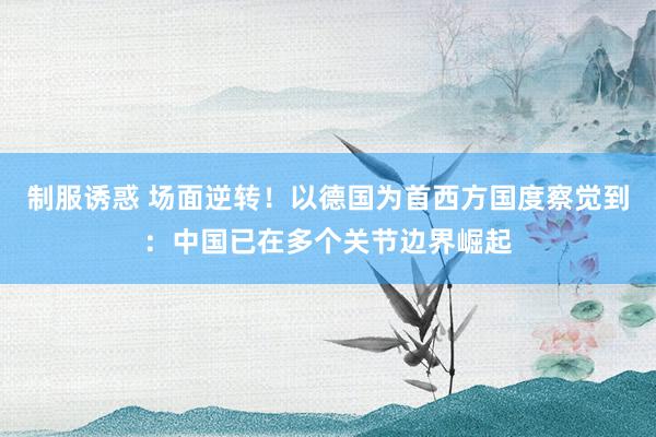 制服诱惑 场面逆转！以德国为首西方国度察觉到：中国已在多个关节边界崛起