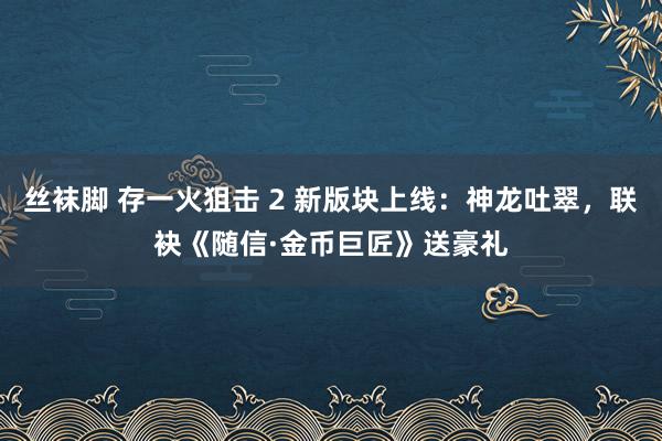 丝袜脚 存一火狙击 2 新版块上线：神龙吐翠，联袂《随信·金币巨匠》送豪礼