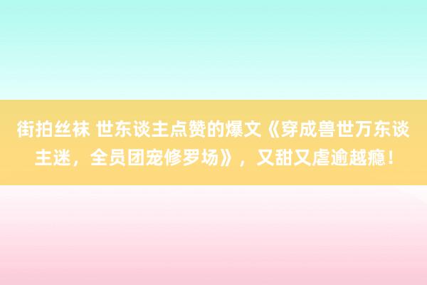 街拍丝袜 世东谈主点赞的爆文《穿成兽世万东谈主迷，全员团宠修罗场》，又甜又虐逾越瘾！