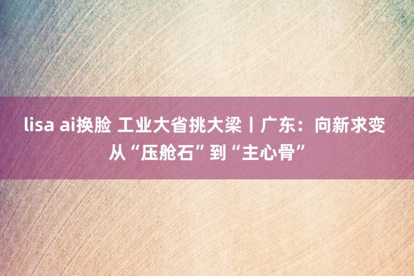 lisa ai换脸 工业大省挑大梁丨广东：向新求变 从“压舱石”到“主心骨”