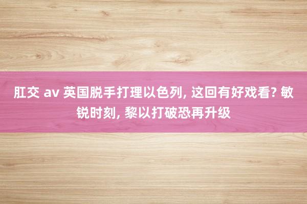 肛交 av 英国脱手打理以色列， 这回有好戏看? 敏锐时刻， 黎以打破恐再升级