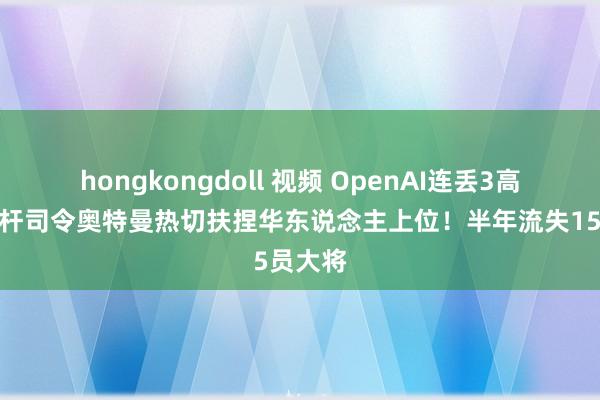 hongkongdoll 视频 OpenAI连丢3高管，光杆司令奥特曼热切扶捏华东说念主上位！半年流失15员大将