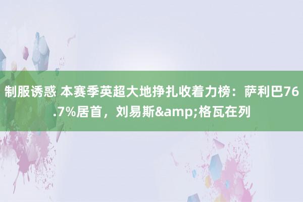 制服诱惑 本赛季英超大地挣扎收着力榜：萨利巴76.7%居首，刘易斯&格瓦在列