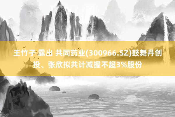 王竹子 露出 共同药业(300966.SZ)鼓舞丹创投、张欣拟共计减握不超3%股份