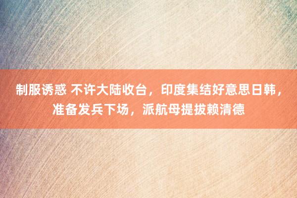 制服诱惑 不许大陆收台，印度集结好意思日韩，准备发兵下场，派航母提拔赖清德