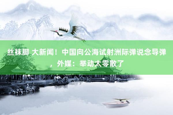 丝袜脚 大新闻！中国向公海试射洲际弹说念导弹，外媒：举动太零散了