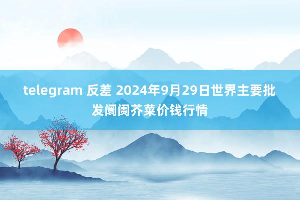 telegram 反差 2024年9月29日世界主要批发阛阓芥菜价钱行情