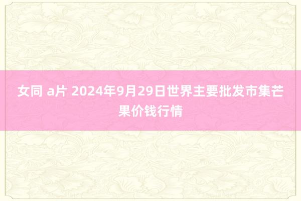 女同 a片 2024年9月29日世界主要批发市集芒果价钱行情