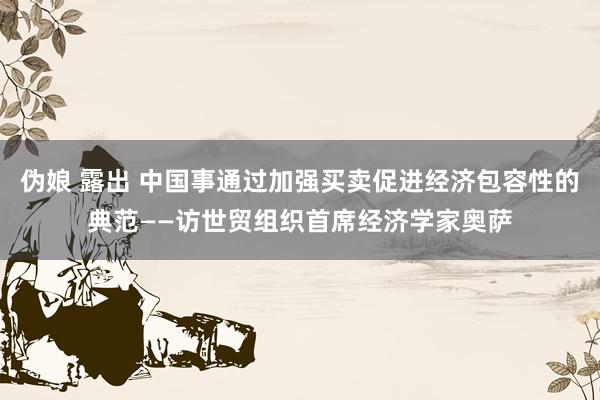 伪娘 露出 中国事通过加强买卖促进经济包容性的典范——访世贸组织首席经济学家奥萨