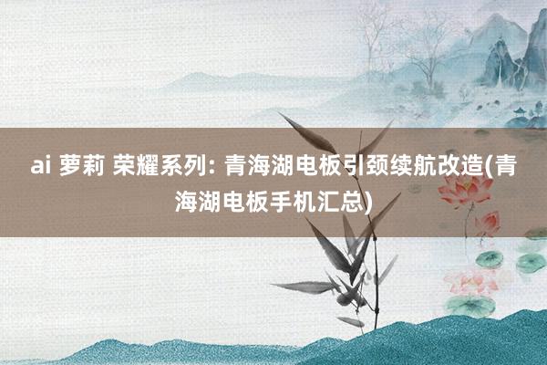 ai 萝莉 荣耀系列: 青海湖电板引颈续航改造(青海湖电板手机汇总)