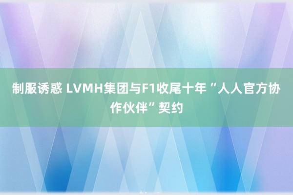 制服诱惑 LVMH集团与F1收尾十年“人人官方协作伙伴”契约