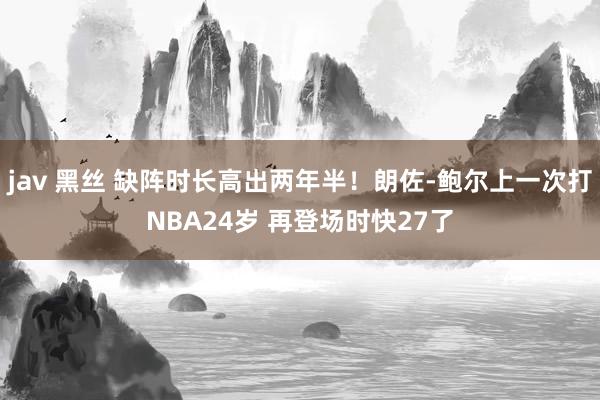 jav 黑丝 缺阵时长高出两年半！朗佐-鲍尔上一次打NBA24岁 再登场时快27了