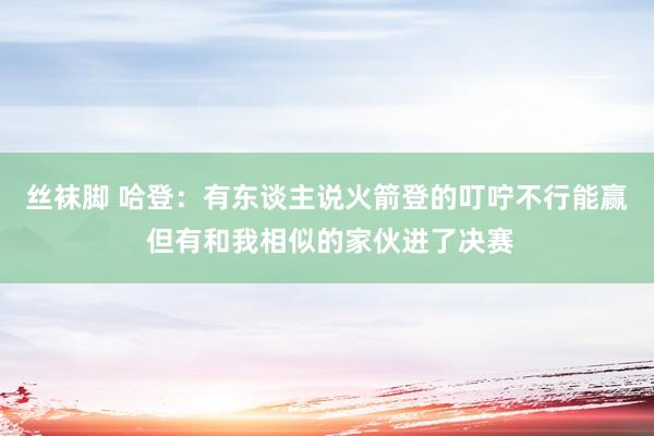 丝袜脚 哈登：有东谈主说火箭登的叮咛不行能赢 但有和我相似的家伙进了决赛