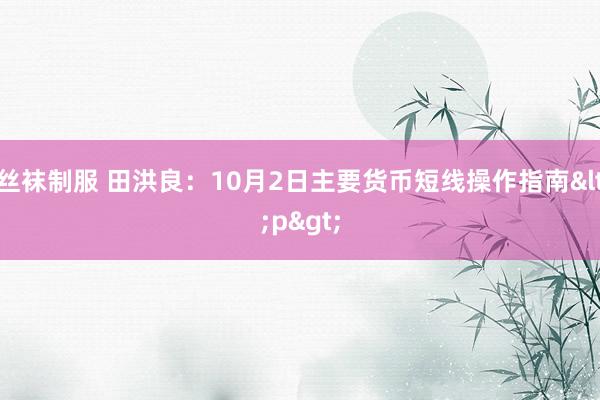 丝袜制服 田洪良：10月2日主要货币短线操作指南<p>