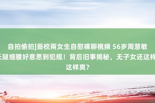 自拍偷拍]藝校兩女生自慰裸聊視頻 56岁周慧敏，长腿细腰好意思到犯规！背后旧事揭秘，无子女还这样爽？