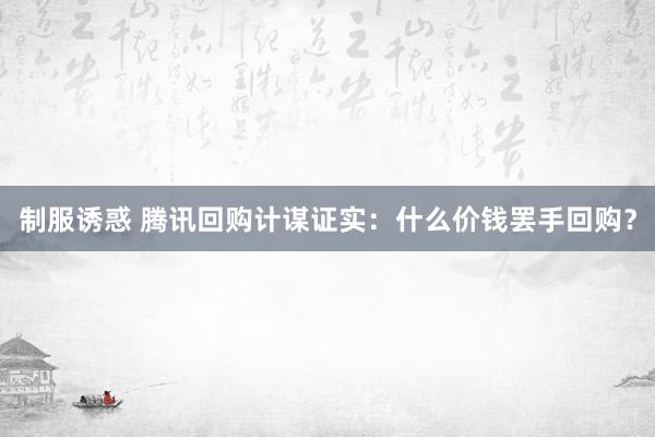 制服诱惑 腾讯回购计谋证实：什么价钱罢手回购？