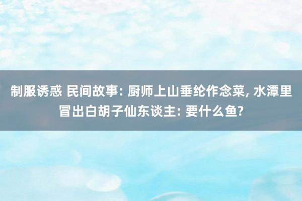 制服诱惑 民间故事: 厨师上山垂纶作念菜， 水潭里冒出白胡子仙东谈主: 要什么鱼?