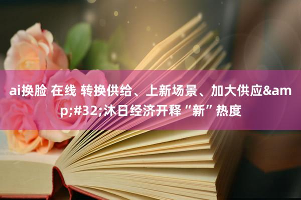 ai换脸 在线 转换供给、上新场景、加大供应&#32;沐日经济开释“新”热度