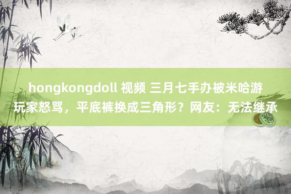 hongkongdoll 视频 三月七手办被米哈游玩家怒骂，平底裤换成三角形？网友：无法继承