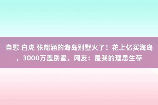 自慰 白虎 张韶涵的海岛别墅火了！花上亿买海岛，3000万盖别墅，网友：是我的理思生存