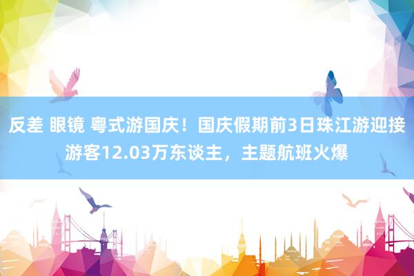 反差 眼镜 粤式游国庆！国庆假期前3日珠江游迎接游客12.03万东谈主，主题航班火爆