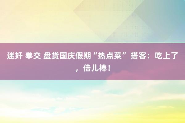 迷奸 拳交 盘货国庆假期“热点菜” 搭客：吃上了，倍儿棒！