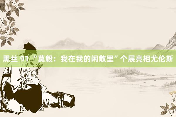 黑丝 91 “莫毅：我在我的闲散里”个展亮相尤伦斯