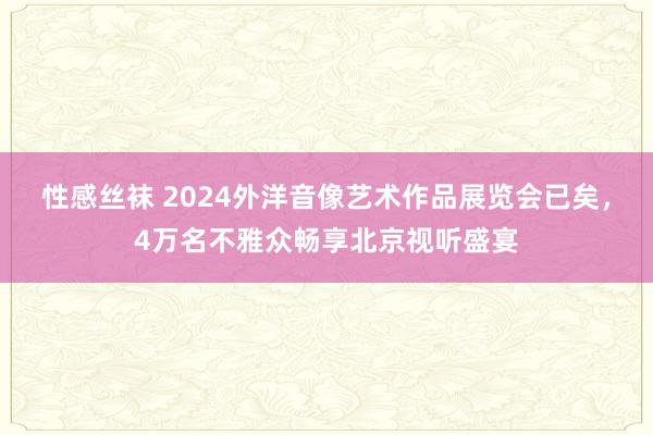 性感丝袜 2024外洋音像艺术作品展览会已矣，4万名不雅众畅享北京视听盛宴