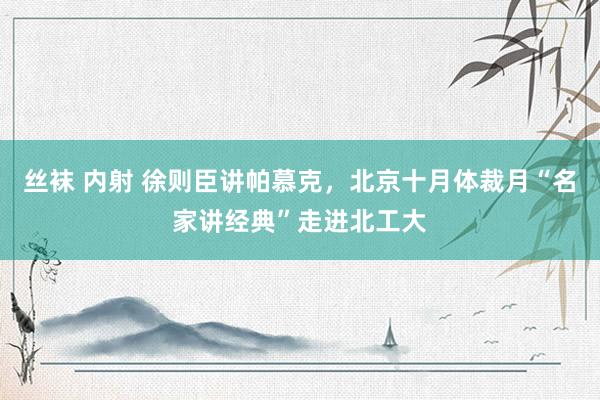 丝袜 内射 徐则臣讲帕慕克，北京十月体裁月“名家讲经典”走进北工大