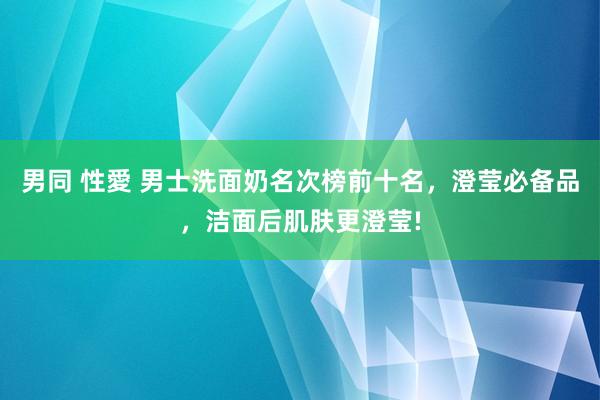 男同 性愛 男士洗面奶名次榜前十名，澄莹必备品，洁面后肌肤更澄莹!