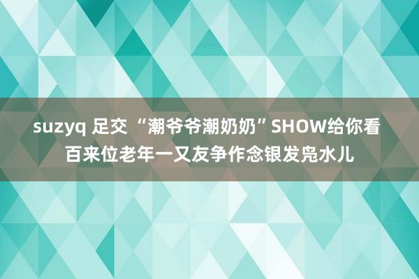 suzyq 足交 “潮爷爷潮奶奶”SHOW给你看 百来位老年一又友争作念银发凫水儿