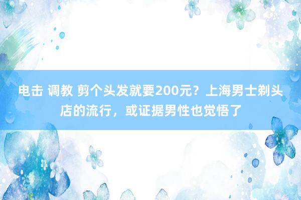 电击 调教 剪个头发就要200元？上海男士剃头店的流行，或证据男性也觉悟了