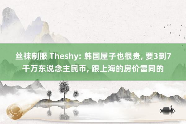 丝袜制服 Theshy: 韩国屋子也很贵， 要3到7千万东说念主民币， 跟上海的房价雷同的