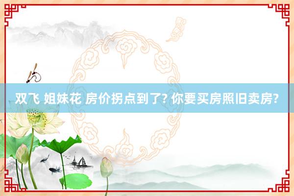 双飞 姐妹花 房价拐点到了? 你要买房照旧卖房?