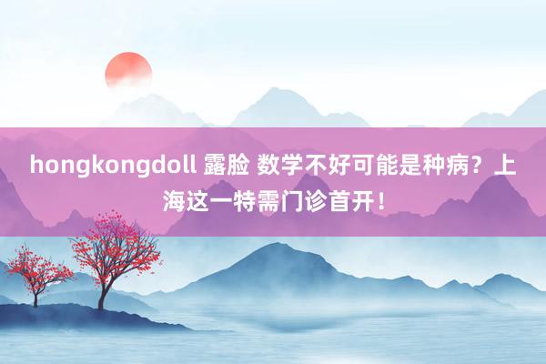 hongkongdoll 露脸 数学不好可能是种病？上海这一特需门诊首开！